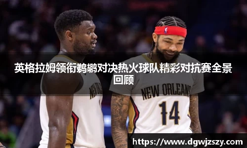 英格拉姆领衔鹈鹕对决热火球队精彩对抗赛全景回顾