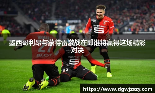 墨西哥利昂与蒙特雷激战在即谁将赢得这场精彩对决