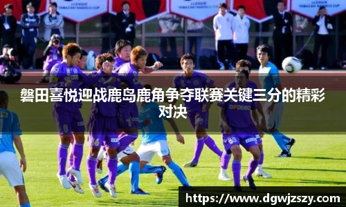 磐田喜悦迎战鹿岛鹿角争夺联赛关键三分的精彩对决
