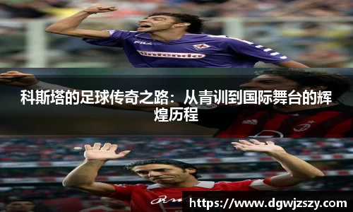 科斯塔的足球传奇之路：从青训到国际舞台的辉煌历程