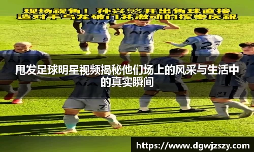 甩发足球明星视频揭秘他们场上的风采与生活中的真实瞬间