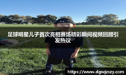 足球明星儿子首次亮相赛场精彩瞬间视频回顾引发热议