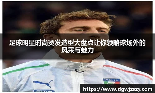 足球明星时尚烫发造型大盘点让你领略球场外的风采与魅力